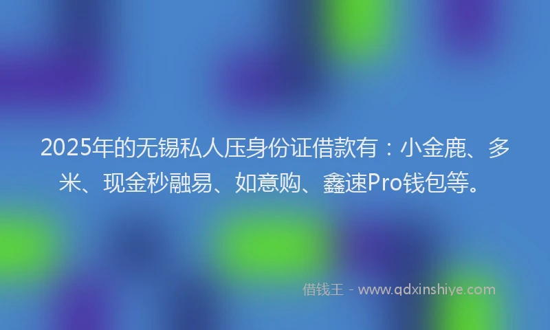 2025年的无锡私人压身份证借款有：小金鹿、多米、现金秒融易、如意购、鑫速Pro钱包等。