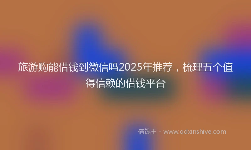 旅游购能借钱到微信吗2025年推荐，梳理五个值得信赖的借钱平台