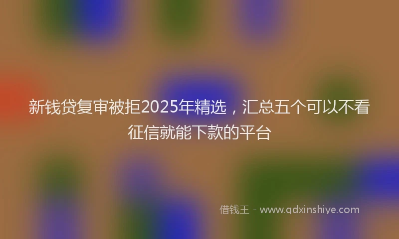 新钱贷复审被拒2025年精选，汇总五个可以不看征信就能下款的平台