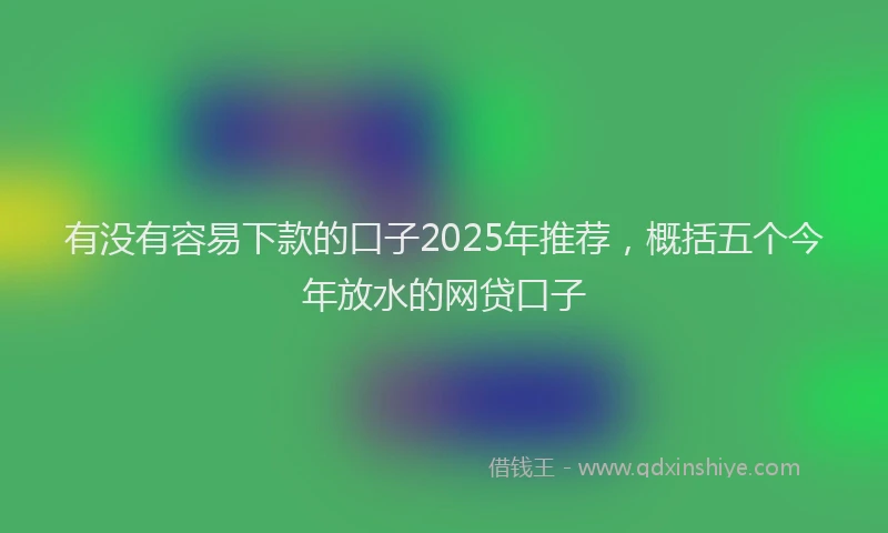 有没有容易下款的口子2025年推荐，概括五个今年放水的网贷口子
