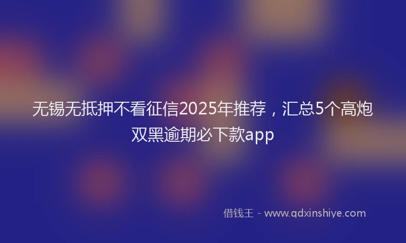 无锡无抵押不看征信2025年推荐，汇总5个高炮双黑逾期必下款app