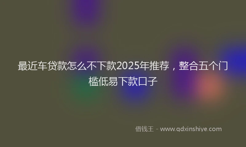 最近车贷款怎么不下款2025年推荐，整合五个门槛低易下款口子