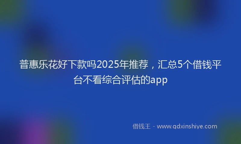 普惠乐花好下款吗2025年推荐，汇总5个借钱平台不看综合评估的app