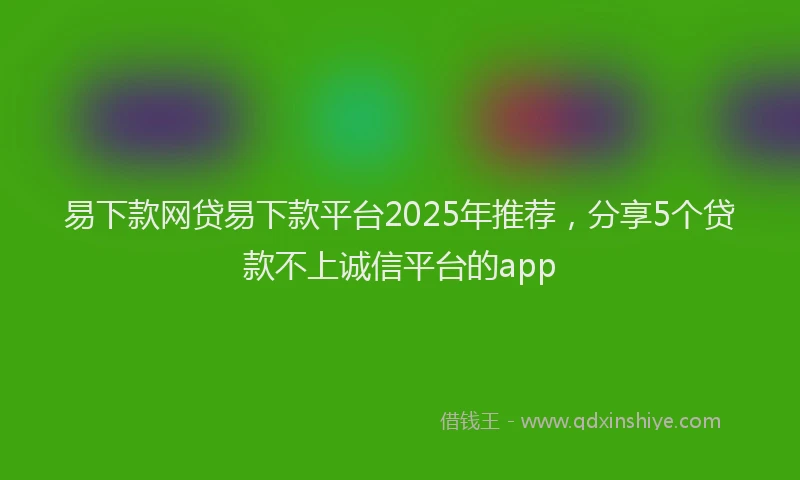 易下款网贷易下款平台2025年推荐，分享5个贷款不上诚信平台的app