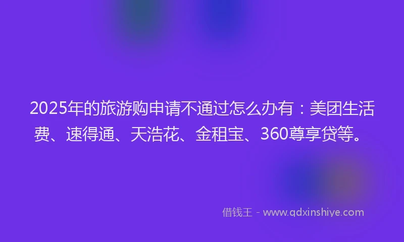2025年的旅游购申请不通过怎么办有：美团生活费、速得通、天浩花、金租宝、360尊享贷等。