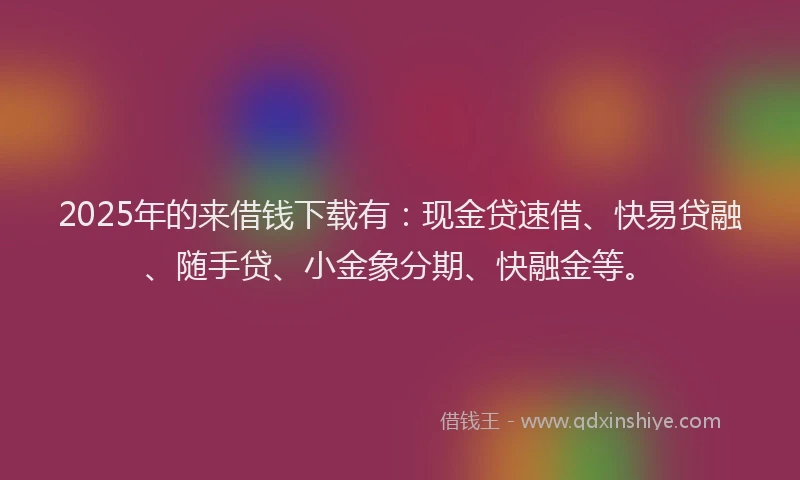 2025年的来借钱下载有：现金贷速借、快易贷融、随手贷、小金象分期、快融金等。