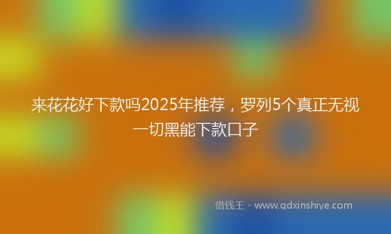 来花花好下款吗2025年推荐，罗列5个真正无视一切黑能下款口子