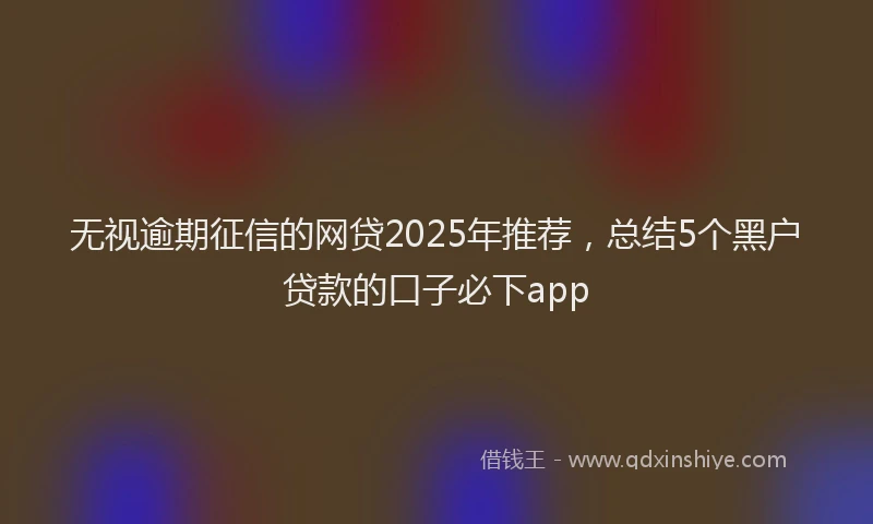 无视逾期征信的网贷2025年推荐，总结5个黑户贷款的口子必下app