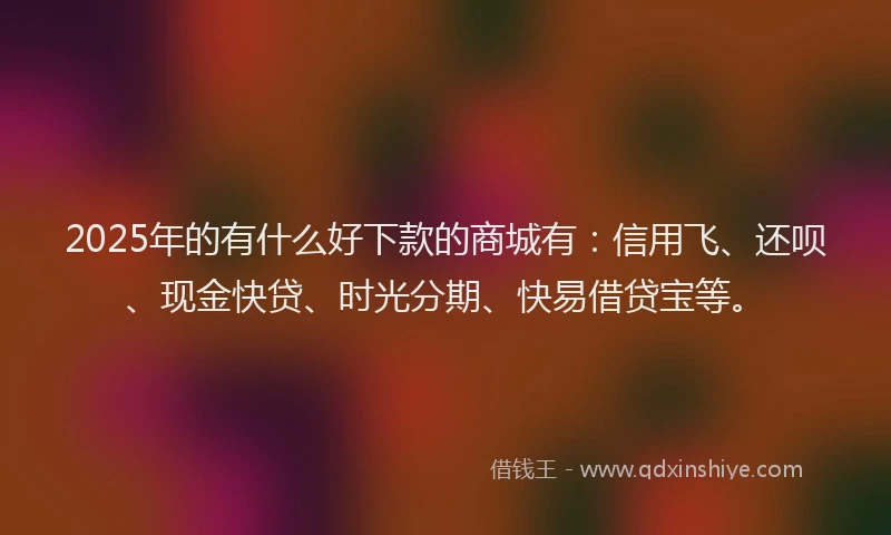 2025年的有什么好下款的商城有：信用飞、还呗、现金快贷、时光分期、快易借贷宝等。