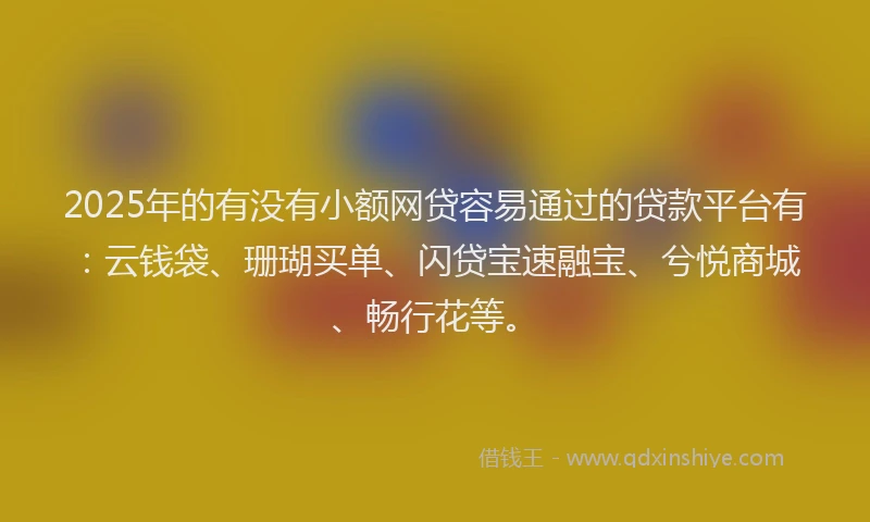 2025年的有没有小额网贷容易通过的贷款平台有：云钱袋、珊瑚买单、闪贷宝速融宝、兮悦商城、畅行花等。