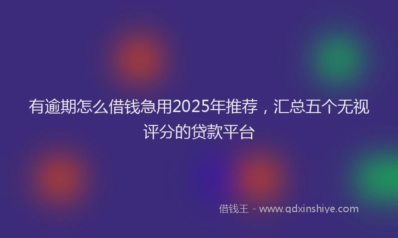 有逾期怎么借钱急用2025年推荐，汇总五个无视评分的贷款平台