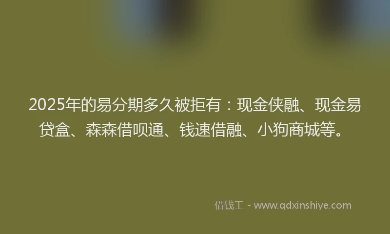 2025年的易分期多久被拒有：现金侠融、现金易贷盒、森森借呗通、钱速借融、小狗商城等。