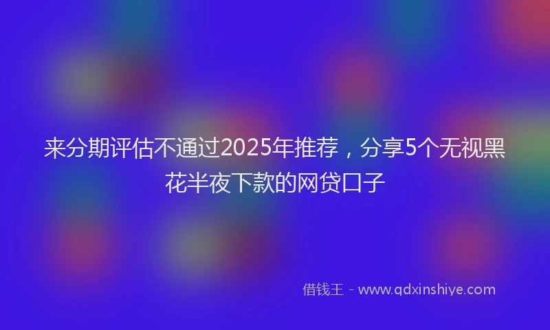 来分期评估不通过2025年推荐，分享5个无视黑花半夜下款的网贷口子