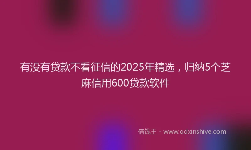 有没有贷款不看征信的2025年精选，归纳5个芝麻信用600贷款软件