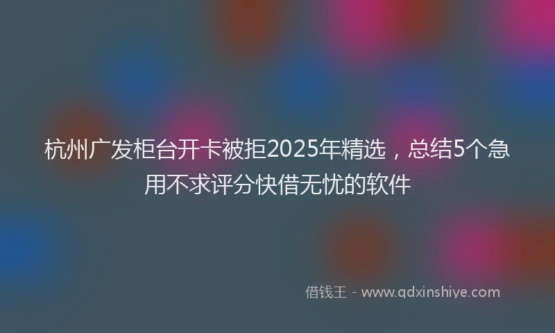 杭州广发柜台开卡被拒2025年精选，总结5个急用不求评分快借无忧的软件