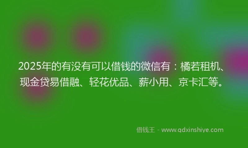 2025年的有没有可以借钱的微信有：橘若租机、现金贷易借融、轻花优品、薪小用、京卡汇等。