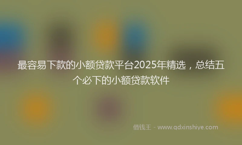 最容易下款的小额贷款平台2025年精选，总结五个必下的小额贷款软件