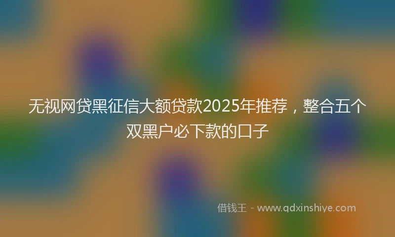 无视网贷黑征信大额贷款2025年推荐，整合五个双黑户必下款的口子