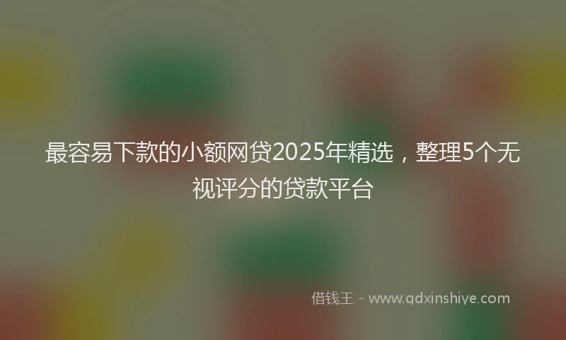 最容易下款的小额网贷2025年精选，整理5个无视评分的贷款平台
