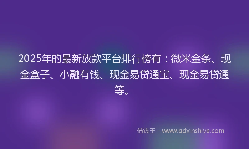 2025年的最新放款平台排行榜有：微米金条、现金盒子、小融有钱、现金易贷通宝、现金易贷通等。