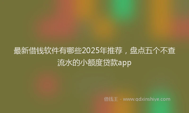 最新借钱软件有哪些2025年推荐，盘点五个不查流水的小额度贷款app