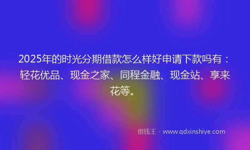 2025年的时光分期借款怎么样好申请下款吗有：轻花优品、现金之家、同程金融、现金站、享来花等。