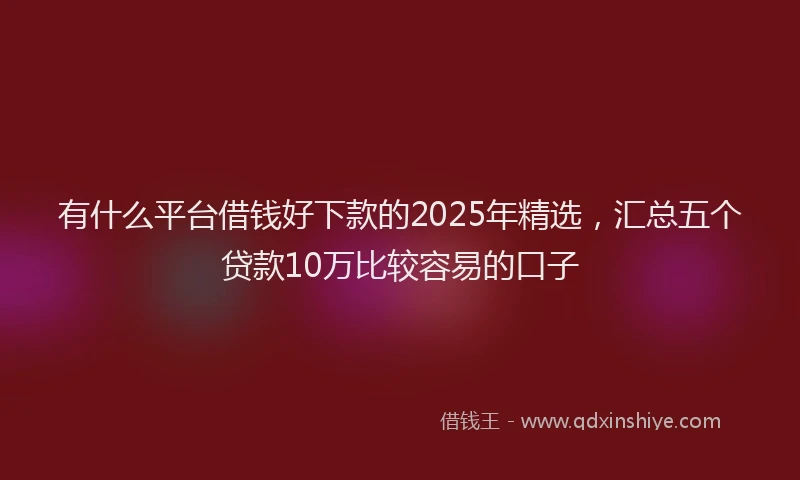 有什么平台借钱好下款的2025年精选，汇总五个贷款10万比较容易的口子