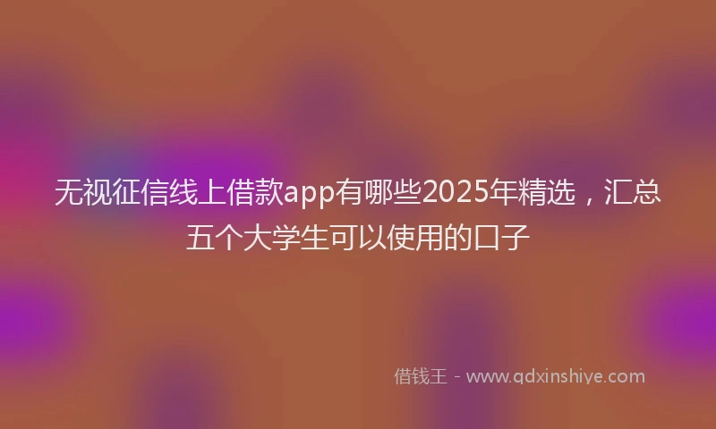 无视征信线上借款app有哪些2025年精选，汇总五个大学生可以使用的口子