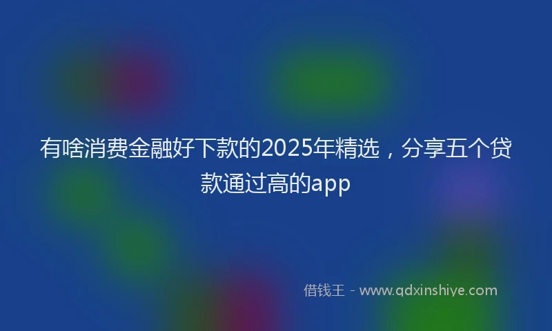 有啥消费金融好下款的2025年精选，分享五个贷款通过高的app