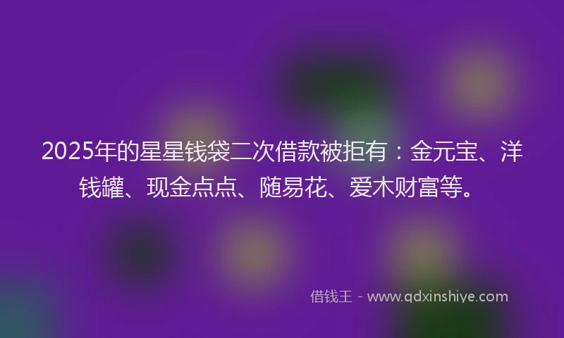 2025年的星星钱袋二次借款被拒有：金元宝、洋钱罐、现金点点、随易花、爱木财富等。