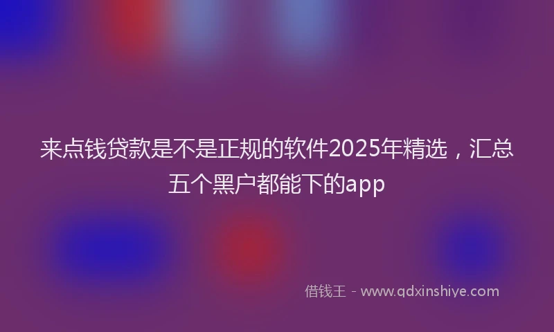 来点钱贷款是不是正规的软件2025年精选，汇总五个黑户都能下的app