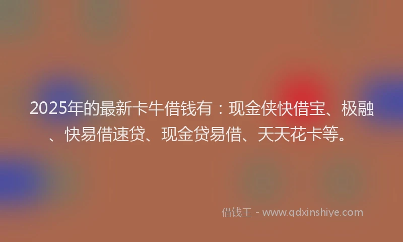 2025年的最新卡牛借钱有：现金侠快借宝、极融、快易借速贷、现金贷易借、天天花卡等。