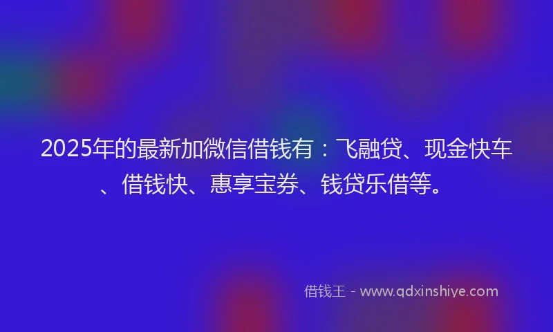 2025年的最新加微信借钱有：飞融贷、现金快车、借钱快、惠享宝券、钱贷乐借等。