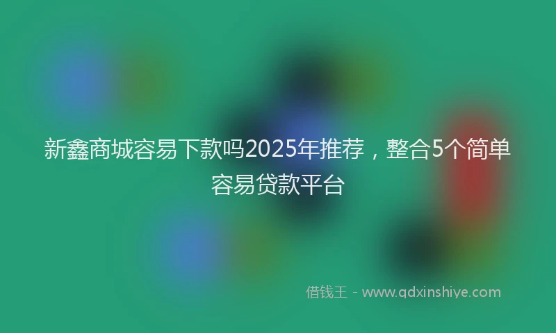 新鑫商城容易下款吗2025年推荐，整合5个简单容易贷款平台