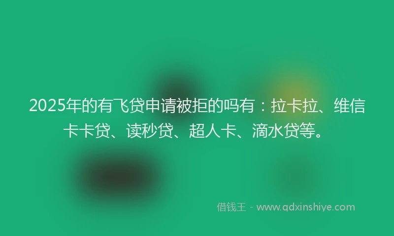 2025年的有飞贷申请被拒的吗有：拉卡拉、维信卡卡贷、读秒贷、超人卡、滴水贷等。