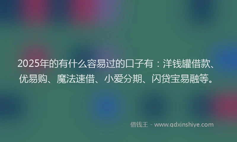 2025年的有什么容易过的口子有：洋钱罐借款、优易购、魔法速借、小爱分期、闪贷宝易融等。