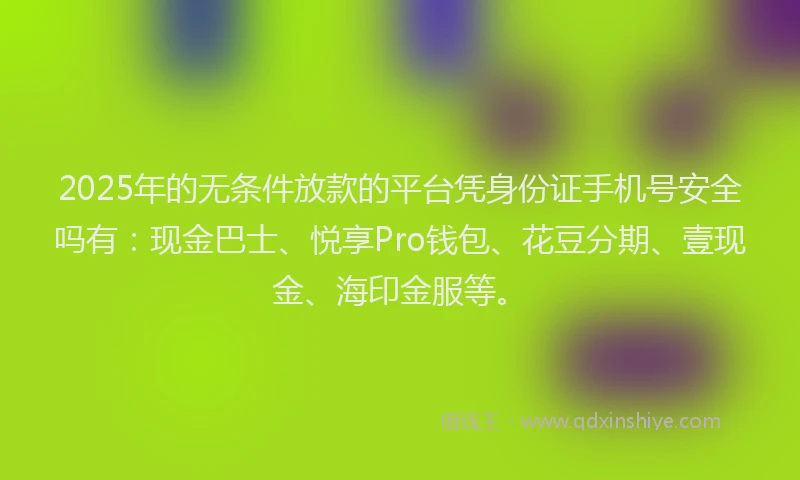 2025年的无条件放款的平台凭身份证手机号安全吗有：现金巴士、悦享Pro钱包、花豆分期、壹现金、海印金服等。