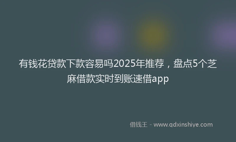 有钱花贷款下款容易吗2025年推荐，盘点5个芝麻借款实时到账速借app