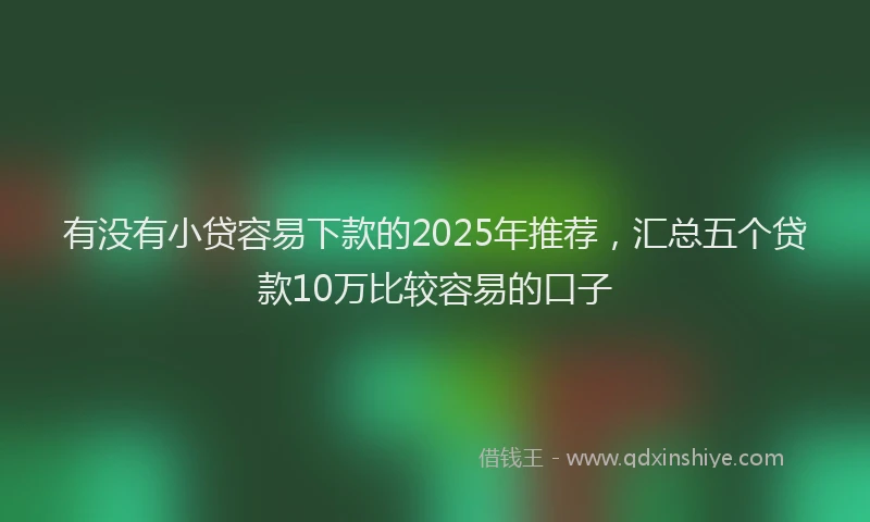 有没有小贷容易下款的2025年推荐，汇总五个贷款10万比较容易的口子