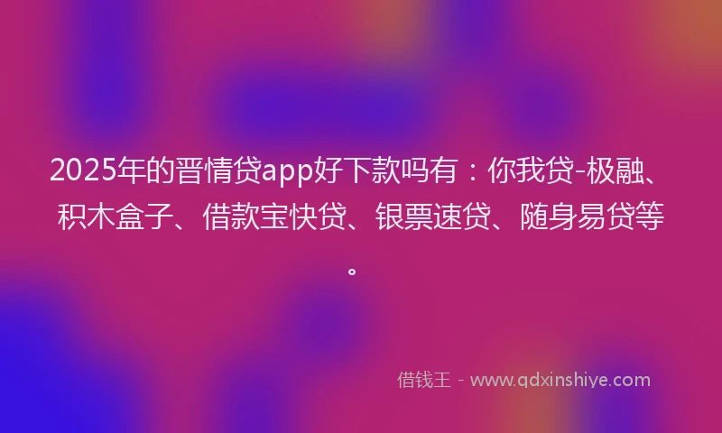 2025年的晋情贷app好下款吗有：你我贷-极融、积木盒子、借款宝快贷、银票速贷、随身易贷等。