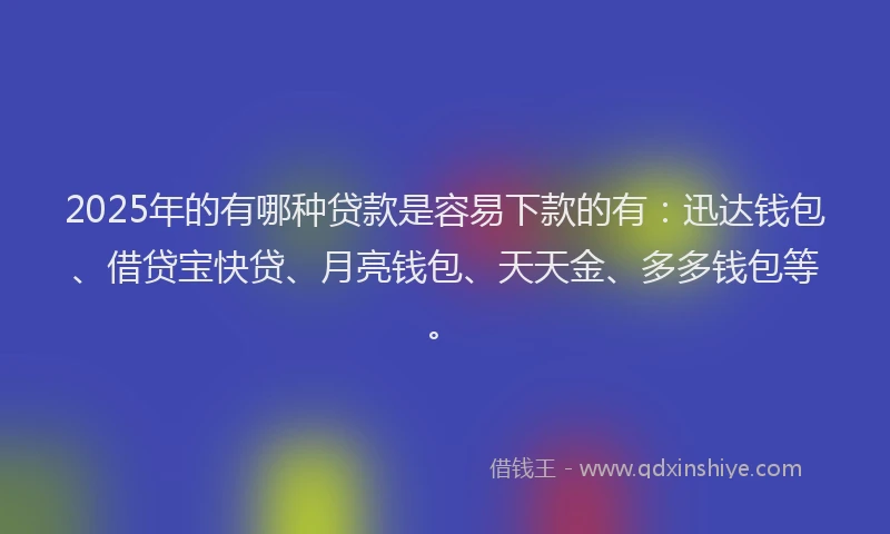 2025年的有哪种贷款是容易下款的有：迅达钱包、借贷宝快贷、月亮钱包、天天金、多多钱包等。
