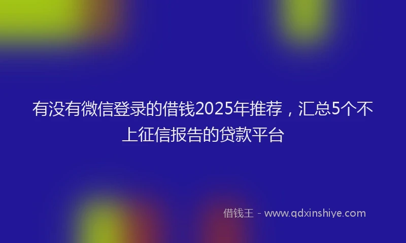 有没有微信登录的借钱2025年推荐，汇总5个不上征信报告的贷款平台