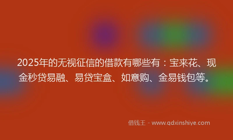 2025年的无视征信的借款有哪些有：宝来花、现金秒贷易融、易贷宝盒、如意购、金易钱包等。
