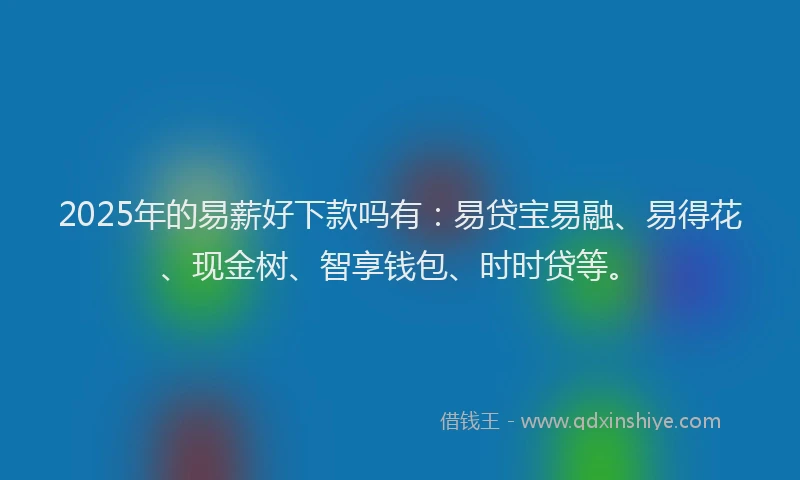 2025年的易薪好下款吗有：易贷宝易融、易得花、现金树、智享钱包、时时贷等。