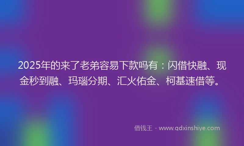 2025年的来了老弟容易下款吗有：闪借快融、现金秒到融、玛瑙分期、汇火佑金、柯基速借等。