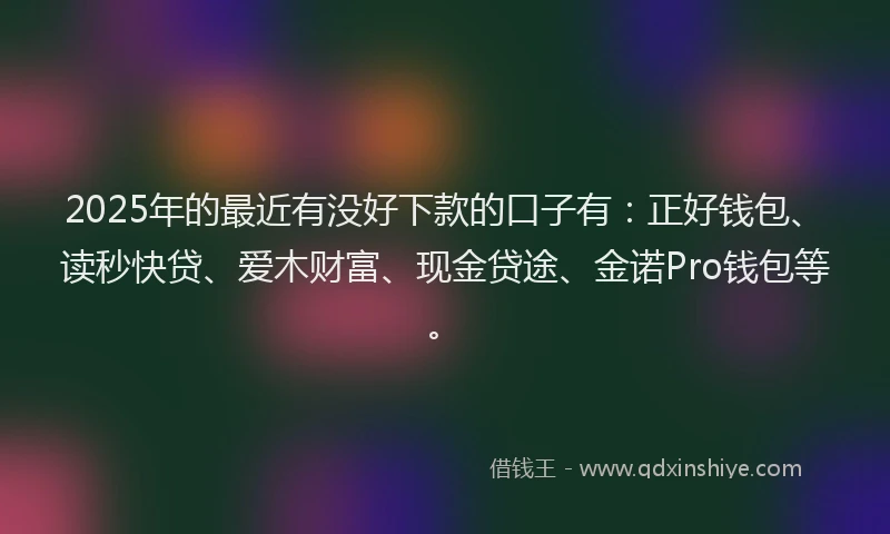 2025年的最近有没好下款的口子有：正好钱包、读秒快贷、爱木财富、现金贷途、金诺Pro钱包等。