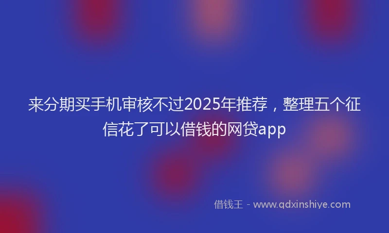 来分期买手机审核不过2025年推荐，整理五个征信花了可以借钱的网贷app