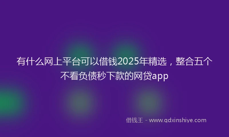有什么网上平台可以借钱2025年精选，整合五个不看负债秒下款的网贷app