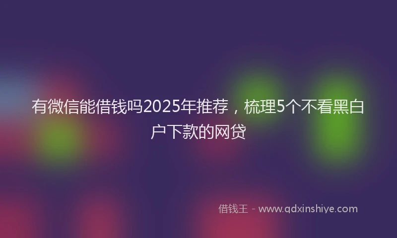 有微信能借钱吗2025年推荐，梳理5个不看黑白户下款的网贷