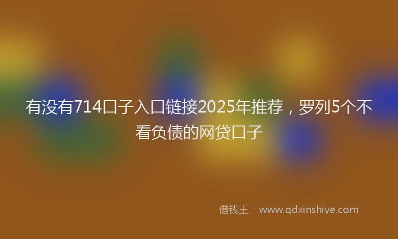 有没有714口子入口链接2025年推荐，罗列5个不看负债的网贷口子